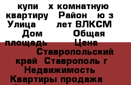 купи 3-х комнатную квартиру › Район ­ ю/з › Улица ­ 50 лет ВЛКСМ › Дом ­ 67/ › Общая площадь ­ 73 › Цена ­ 2 150 000 - Ставропольский край, Ставрополь г. Недвижимость » Квартиры продажа   . Ставропольский край
